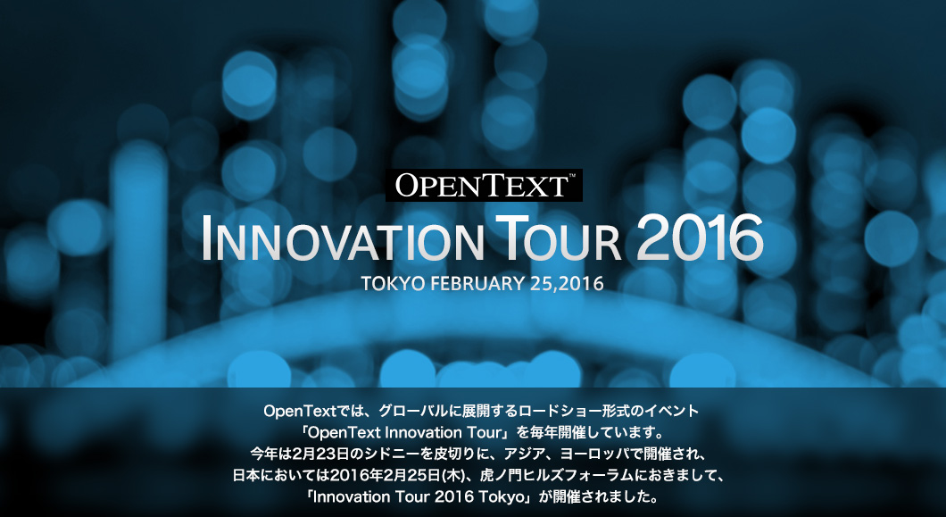 OpenText INNOVATION TOUR 2016 TOKYO FEBRUARY 25,2016 OpenTextでは、グローバルに展開するロードショー形式のイベント「OpenText Innovation Tour」を毎年開催しています。今年は2月23日のシドニーを皮切りに、アジア、ヨーロッパで開催され、日本においては2016年2月25日(木)、虎ノ門ヒルズフォーラムにおきまして、「Innovation Tour 2016 Tokyo」が開催されました。