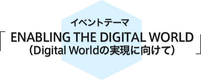 イベントテーマ 「ENABLING THE DIGITAL WORLD（Digital Worldの実現に向けて）」